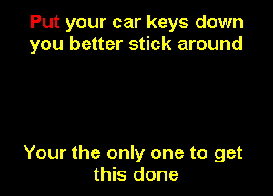 Put your car keys down
you better stick around

Your the only one to get
this done