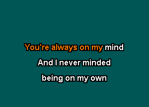 You're always on my mind

And I never minded

being on my own