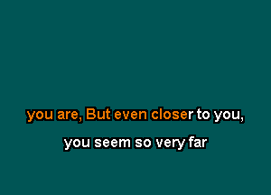 you are, But even closer to you,

you seem so very far