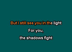 But I still see you in the light

Foryou.
the shadows fight
