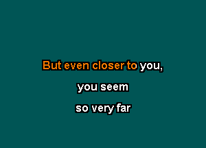 But even closer to you,

you seem

so very far