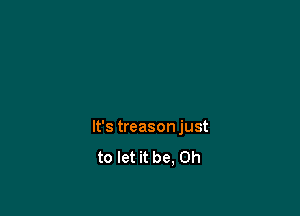 It's treason just
to let it be, Oh