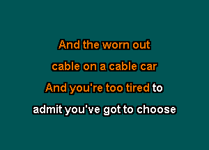 And the worn out
cable on a cable car

And you're too tired to

admit you've got to choose