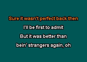 Sure it wasn't perfect back then
I'll be first to admit

But it was better than

bein' strangers again, oh