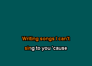 Writing songs I can't

sing to you 'cause