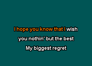 lhope you know that I wish

you nothin' but the best

My biggest regret