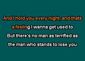 And I hold you every night, and thats
a feeling I wanna get used to
But there's no man as terrified as

the man who stands to lose you