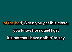 ofthe bed, When you get this close,

you know how quiet I get

It's not thatl have nothin' to say