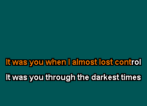 It was you when I almost lost control

It was you through the darkest times