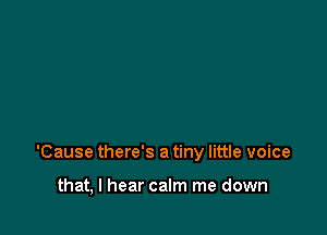 'Cause there's a tiny little voice

that, I hear calm me down