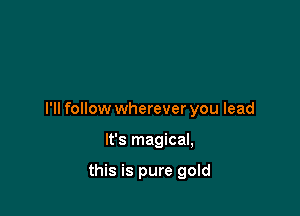 I'll follow wherever you lead

It's magical,

this is pure gold