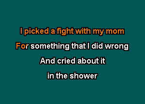 I picked a fight with my mom

For something that I did wrong

And cried about it

in the shower