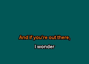 And ifyou're out there,

lwonder