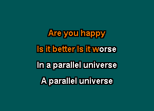 Are you happy

Is it better Is it worse
In a parallel universe

A parallel universe