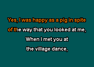 Yes, Iwas happy as a pig in spite

ofthe way that you looked at me,

When I met you at

the village dance,