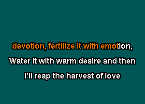 devotion, fertilize it with emotion,

Water it with warm desire and then

I'll reap the harvest of love