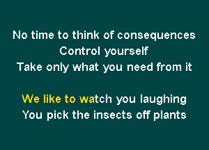 No time to think of consequences
Control yourself
Take only what you need from it

We like to watch you laughing
You pick the insects off plants