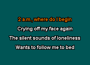 2 am, where do I begin

Crying off my face again

The silent sounds ofloneliness

Wants to follow me to bed