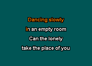 Dancing slowly
in an empty room

Can the lonely

take the place ofyou