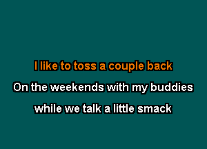 I like to toss a couple back

On the weekends with my buddies

while we talk a little smack