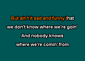 But ain't it sad and funny that

we don't know where we're goin'

And nobody knows

where we're comin' from