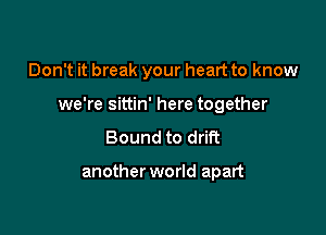 Don't it break your heart to know

we're sittin' here together

Bound to drift

another world apart