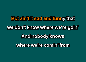 But ain't it sad and funny that

we don't know where we're goin'

And nobody knows

where we're comin' from