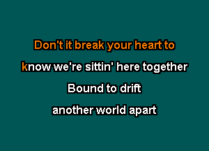 Don't it break your heart to

know we're sittin' here together

Bound to drift

another world apart