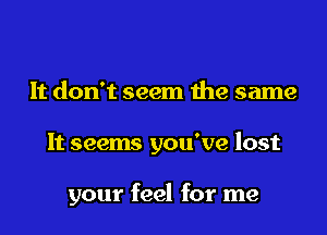 It don't seem the same

It seems you've lost

your feel for me