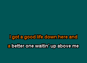 I got a good life down here and

a better one waitiw up above me