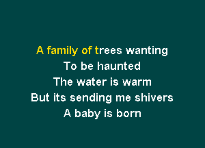 A family of trees wanting
To be haunted

The water is warm
But its sending me shivers
A baby is born