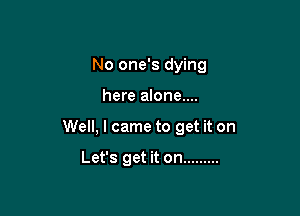 No one's dying

here alone....

Well, I came to get it on

Let's get it on .........
