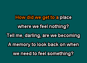 How did we get to a place
where we feel nothing?
Tell me, darling, are we becoming
A memory to look back on when

we need to feel something?