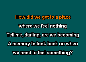 How did we get to a place
where we feel nothing
Tell me, darling, are we becoming
A memory to look back on when

we need to feel something?