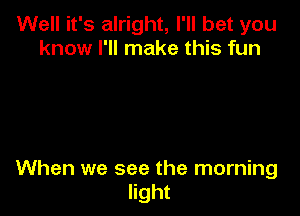 Well it's alright, I'll bet you
know I'll make this fun

When we see the morning
light