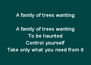 Take only what you need from it
A family oftrees wanting

To be haunted
Control yourself
Take only what you need from it