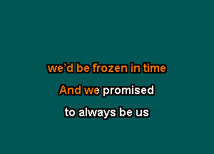 we'd be frozen in time

And we promised

to always be us