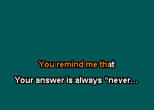 You remind me that

Your answer is always mever...