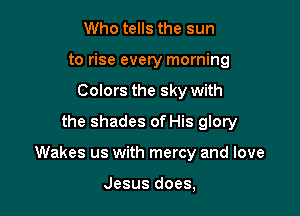 Who tells the sun
to rise every morning
Colors the sky with
the shades of His glory

Wakes us with mercy and love

Jesus does,