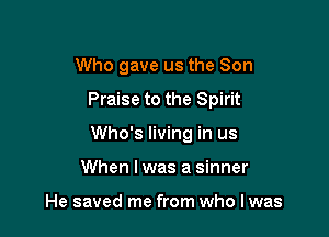 Who gave us the Son

Praise to the Spirit

Who's living in us
When I was a sinner

He saved me from who I was