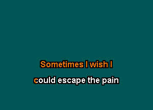 Sometimes I wish I

could escape the pain