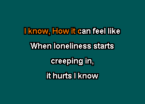 I know, How it can feel like

When loneliness starts

creeping in,

it hurts I know