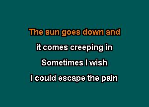 The sun goes down and
it comes creeping in

Sometimes I wish

lcould escape the pain