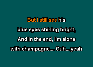Butl still see his
blue eyes shining bright,

And in the end. i'm alone

with champagne.... Ouh... yeah