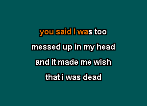 you said I was too

messed up in my head

and it made me wish

that i was dead
