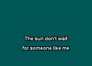 The sun don't wait

for someone like me