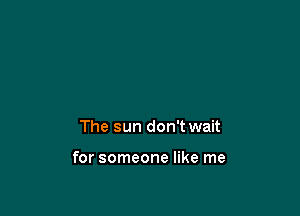 The sun don't wait

for someone like me