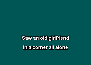 Saw an old girlfriend

in a corner all alone