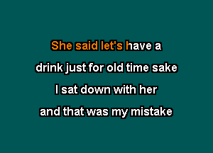 She said let's have a
drink just for old time sake

lsat down with her

and that was my mistake