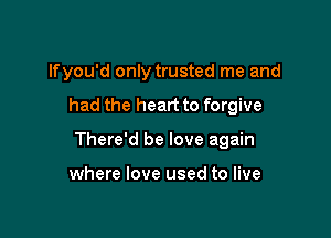 lfyou'd only trusted me and

had the heart to forgive

There'd be love again

where love used to live